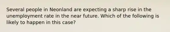 Several people in Neonland are expecting a sharp rise in the unemployment rate in the near future. Which of the following is likely to happen in this case?