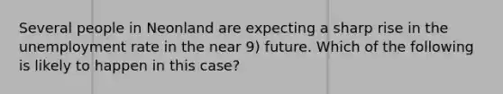 Several people in Neonland are expecting a sharp rise in the unemployment rate in the near 9) future. Which of the following is likely to happen in this case?