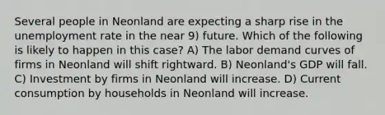 Several people in Neonland are expecting a sharp rise in the <a href='https://www.questionai.com/knowledge/kh7PJ5HsOk-unemployment-rate' class='anchor-knowledge'>unemployment rate</a> in the near 9) future. Which of the following is likely to happen in this case? A) The labor demand curves of firms in Neonland will shift rightward. B) Neonland's GDP will fall. C) Investment by firms in Neonland will increase. D) Current consumption by households in Neonland will increase.