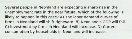 Several people in Neonland are expecting a sharp rise in the unemployment rate in the near future. Which of the following is likely to happen in this case? A) The labor demand curves of firms in Neonland will shift rightward. B) Neonland's GDP will fall. C) Investment by firms in Neonland will increase. D) Current consumption by households in Neonland will increase.