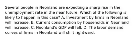 Several people in Neonland are expecting a sharp rise in the unemployment rate in the near future. Which of the following is likely to happen in this case? A. Investment by firms in Neonland will increase. B. Current consumption by households in Neonland will increase. C, Neonland's GDP will fall. D. The labor demand curves of firms in Neonland will shift rightward.