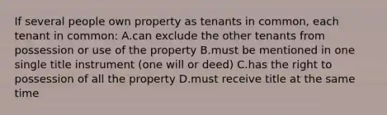 If several people own property as tenants in common, each tenant in common: A.can exclude the other tenants from possession or use of the property B.must be mentioned in one single title instrument (one will or deed) C.has the right to possession of all the property D.must receive title at the same time