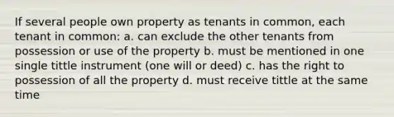 If several people own property as tenants in common, each tenant in common: a. can exclude the other tenants from possession or use of the property b. must be mentioned in one single tittle instrument (one will or deed) c. has the right to possession of all the property d. must receive tittle at the same time