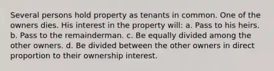 Several persons hold property as tenants in common. One of the owners dies. His interest in the property will: a. Pass to his heirs. b. Pass to the remainderman. c. Be equally divided among the other owners. d. Be divided between the other owners in direct proportion to their ownership interest.