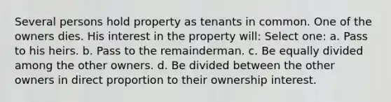 Several persons hold property as tenants in common. One of the owners dies. His interest in the property will: Select one: a. Pass to his heirs. b. Pass to the remainderman. c. Be equally divided among the other owners. d. Be divided between the other owners in direct proportion to their ownership interest.