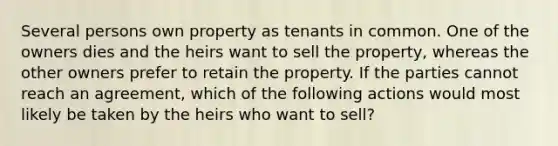 Several persons own property as tenants in common. One of the owners dies and the heirs want to sell the property, whereas the other owners prefer to retain the property. If the parties cannot reach an agreement, which of the following actions would most likely be taken by the heirs who want to sell?