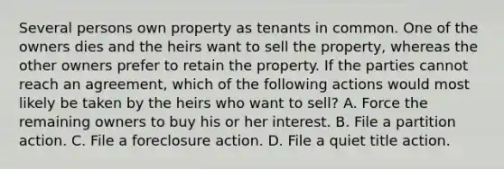 Several persons own property as tenants in common. One of the owners dies and the heirs want to sell the property, whereas the other owners prefer to retain the property. If the parties cannot reach an agreement, which of the following actions would most likely be taken by the heirs who want to sell? A. Force the remaining owners to buy his or her interest. B. File a partition action. C. File a foreclosure action. D. File a quiet title action.