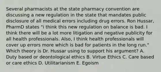 Several pharmacists at the state pharmacy convention are discussing a new regulation in the state that mandates public disclosure of all medical errors including drug errors. Ron Hussar, PharmD states "i think this new regulation on balance is bad. I think there will be a lot more litigation and negative publicity for all health professionals. Also, I think health professionals will cover up errors more which is bad for patients in the long run." Which theory is Dr. Hussar using to support his argument? A. Duty based or deontological ethics B. Virtue Ethics C. Care based or care ethics D. Utilitarianism E. Egoism