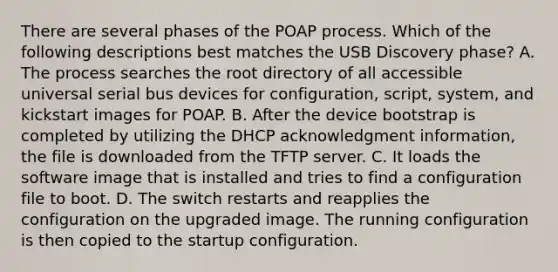 There are several phases of the POAP process. Which of the following descriptions best matches the USB Discovery phase? A. The process searches the root directory of all accessible universal serial bus devices for configuration, script, system, and kickstart images for POAP. B. After the device bootstrap is completed by utilizing the DHCP acknowledgment information, the file is downloaded from the TFTP server. C. It loads the software image that is installed and tries to find a configuration file to boot. D. The switch restarts and reapplies the configuration on the upgraded image. The running configuration is then copied to the startup configuration.