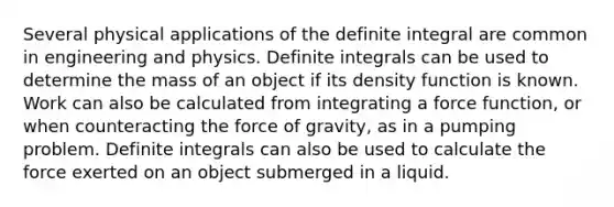 Several physical applications of the definite integral are common in engineering and physics. Definite integrals can be used to determine the mass of an object if its density function is known. Work can also be calculated from integrating a force function, or when counteracting the force of gravity, as in a pumping problem. Definite integrals can also be used to calculate the force exerted on an object submerged in a liquid.