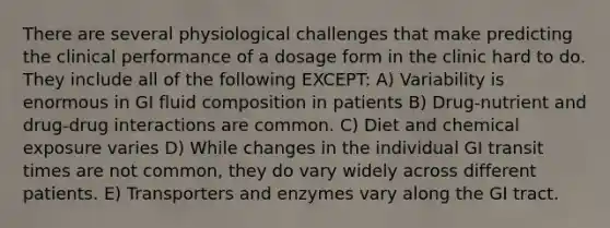 There are several physiological challenges that make predicting the clinical performance of a dosage form in the clinic hard to do. They include all of the following EXCEPT: A) Variability is enormous in GI fluid composition in patients B) Drug-nutrient and drug-drug interactions are common. C) Diet and chemical exposure varies D) While changes in the individual GI transit times are not common, they do vary widely across different patients. E) Transporters and enzymes vary along the GI tract.