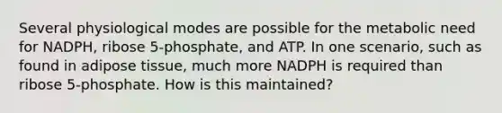 Several physiological modes are possible for the metabolic need for NADPH, ribose 5-phosphate, and ATP. In one scenario, such as found in adipose tissue, much more NADPH is required than ribose 5-phosphate. How is this maintained?