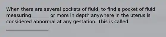 When there are several pockets of fluid, to find a pocket of fluid measuring _______ or more in depth anywhere in the uterus is considered abnormal at any gestation. This is called __________________.