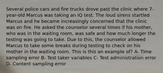 Several police cars and fire trucks drove past the clinic where 7-year-old Marcus was taking an IQ test. The loud sirens startled Marcus and he became increasingly concerned that the clinic was on fire. He asked the counselor several times if his mother, who was in the waiting room, was safe and how much longer the testing was going to take. Due to this, the counselor allowed Marcus to take some breaks during testing to check on his mother in the waiting room. This is this an example of? A- Time sampling error B- Test taker variables C- Test administration error D- Content sampling error