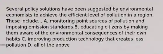 Several policy solutions have been suggested by environmental economists to achieve the efficient level of pollution in a region. These include... A. monitoring point sources of pollution and imposing emission standards B. educating citizens by making them aware of the environmental consequences of their own habits C. improving production technology that creates less pollution D. all of the above