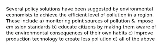 Several policy solutions have been suggested by environmental economists to achieve the efficient level of pollution in a region. These include a) monitoring point sources of pollution & impose emission standards b) educate citizens by making them aware of the environmental consequences of their own habits c) improve production technology to create less pollution d) all of the above