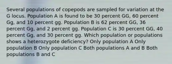 Several populations of copepods are sampled for variation at the G locus. Population A is found to be 30 percent GG, 60 percent Gg, and 10 percent gg. Population B is 62 percent GG, 36 percent Gg, and 2 percent gg. Population C is 30 percent GG, 40 percent Gg, and 30 percent gg. Which population or populations shows a heterozygote deficiency? Only population A Only population B Only population C Both populations A and B Both populations B and C