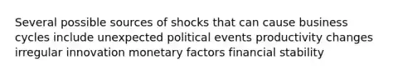 Several possible sources of shocks that can cause business cycles include unexpected political events productivity changes irregular innovation monetary factors financial stability