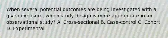 When several potential outcomes are being investigated with a given exposure, which study design is more appropriate in an observational study? A. Cross-sectional B. Case-control C. Cohort D. Experimental