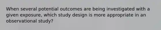 When several potential outcomes are being investigated with a given exposure, which study design is more appropriate in an observational study?