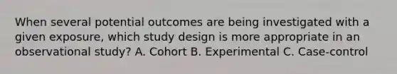 When several potential outcomes are being investigated with a given exposure, which study design is more appropriate in an observational study? A. Cohort B. Experimental C. Case-control