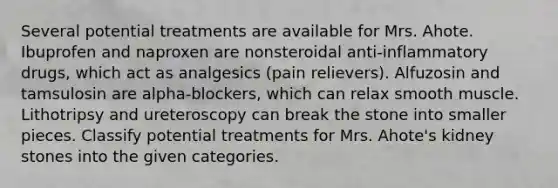 Several potential treatments are available for Mrs. Ahote. Ibuprofen and naproxen are nonsteroidal anti‑inflammatory drugs, which act as analgesics (pain relievers). Alfuzosin and tamsulosin are alpha‑blockers, which can relax smooth muscle. Lithotripsy and ureteroscopy can break the stone into smaller pieces. Classify potential treatments for Mrs. Ahote's kidney stones into the given categories.