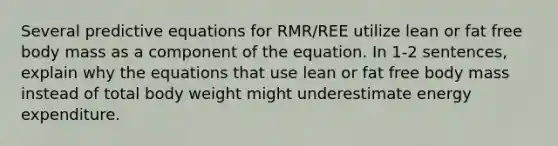 Several predictive equations for RMR/REE utilize lean or fat free body mass as a component of the equation. In 1-2 sentences, explain why the equations that use lean or fat free body mass instead of total body weight might underestimate energy expenditure.