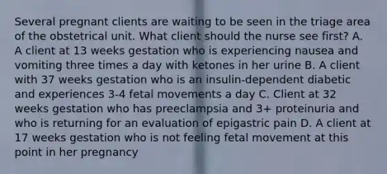 Several pregnant clients are waiting to be seen in the triage area of the obstetrical unit. What client should the nurse see first? A. A client at 13 weeks gestation who is experiencing nausea and vomiting three times a day with ketones in her urine B. A client with 37 weeks gestation who is an insulin-dependent diabetic and experiences 3-4 fetal movements a day C. Client at 32 weeks gestation who has preeclampsia and 3+ proteinuria and who is returning for an evaluation of epigastric pain D. A client at 17 weeks gestation who is not feeling fetal movement at this point in her pregnancy