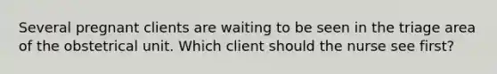 Several pregnant clients are waiting to be seen in the triage area of the obstetrical unit. Which client should the nurse see first?