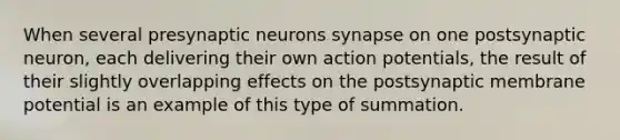 When several presynaptic neurons synapse on one postsynaptic neuron, each delivering their own action potentials, the result of their slightly overlapping effects on the postsynaptic membrane potential is an example of this type of summation.