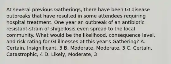 At several previous Gatherings, there have been GI disease outbreaks that have resulted in some attendees requiring hospital treatment. One year an outbreak of an antibiotic resistant-strain of shigellosis even spread to the local community. What would be the likelihood, consequence level, and risk rating for GI illnesses at this year's Gathering? A. Certain, Insignificant, 3 B. Moderate, Moderate, 3 C. Certain, Catastrophic, 4 D. Likely, Moderate, 3