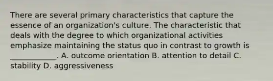 There are several primary characteristics that capture the essence of an​ organization's culture. The characteristic that deals with the degree to which organizational activities emphasize maintaining the status quo in contrast to growth is​____________. A. outcome orientation B. attention to detail C. stability D. aggressiveness