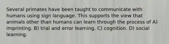 Several primates have been taught to communicate with humans using sign language. This supports the view that animals other than humans can learn through the process of A) imprinting. B) trial and error learning. C) cognition. D) social learning.