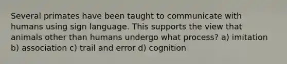 Several primates have been taught to communicate with humans using sign language. This supports the view that animals other than humans undergo what process? a) imitation b) association c) trail and error d) cognition