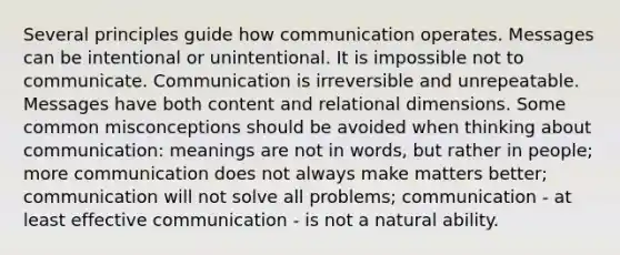 Several principles guide how communication operates. Messages can be intentional or unintentional. It is impossible not to communicate. Communication is irreversible and unrepeatable. Messages have both content and relational dimensions. Some common misconceptions should be avoided when thinking about communication: meanings are not in words, but rather in people; more communication does not always make matters better; communication will not solve all problems; communication - at least effective communication - is not a natural ability.