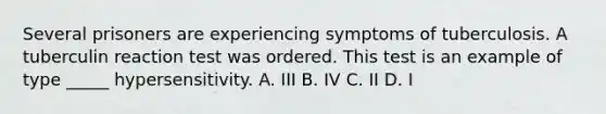 Several prisoners are experiencing symptoms of tuberculosis. A tuberculin reaction test was ordered. This test is an example of type _____ hypersensitivity. A. III B. IV C. II D. I