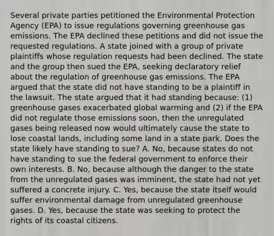 Several private parties petitioned the Environmental Protection Agency (EPA) to issue regulations governing greenhouse gas emissions. The EPA declined these petitions and did not issue the requested regulations. A state joined with a group of private plaintiffs whose regulation requests had been declined. The state and the group then sued the EPA, seeking declaratory relief about the regulation of greenhouse gas emissions. The EPA argued that the state did not have standing to be a plaintiff in the lawsuit. The state argued that it had standing because: (1) greenhouse gases exacerbated global warming and (2) if the EPA did not regulate those emissions soon, then the unregulated gases being released now would ultimately cause the state to lose coastal lands, including some land in a state park. Does the state likely have standing to sue? A. No, because states do not have standing to sue the federal government to enforce their own interests. B. No, because although the danger to the state from the unregulated gases was imminent, the state had not yet suffered a concrete injury. C. Yes, because the state itself would suffer environmental damage from unregulated greenhouse gases. D. Yes, because the state was seeking to protect the rights of its coastal citizens.