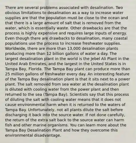 There are several problems associated with desalination. Two obvious limitations to desalination as a way to increase water supplies are that the population must be close to the ocean and that there is a large amount of salt that is removed from the water, which is essentially waste. Other drawbacks are that the process is highly expensive and requires large inputs of energy. Even though there are drawbacks to desalination, many coastal populations use the process to increase freshwater supplies. Worldwide, there are more than 13,000 desalination plants producing more than 12 billion gallons of water a day. The largest desalination plant in the world is the Jebel Ali Plant in the United Arab Emirates, and the largest in the United States is in Tampa Bay, Florida. The Tampa Bay plant can produce more than 25 million gallons of freshwater every day. An interesting feature of the Tampa Bay desalination plant is that it sits next to a power plant. The salt removed from sea water at the desalination plant is diluted with cooling water from the power plant and then returned to the sea (Tampa Bay). Scientists say that this process of diluting the salt with cooling water means that it does not cause environmental harm when it is returned to the waters of Tampa Bay. Unfortunately, not all plants dilute the salt before discharging it back into the source water. If not done carefully, the return of the extra salt back to the source water can harm fish and other marine organisms. You can learn more about the Tampa Bay Desalination Plant and how they overcome this environmental disadvantage.