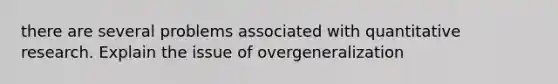 there are several problems associated with quantitative research. Explain the issue of overgeneralization