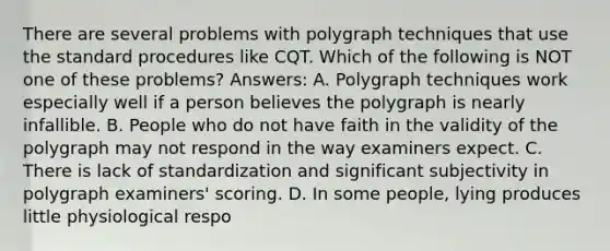 There are several problems with polygraph techniques that use the standard procedures like CQT. Which of the following is NOT one of these problems? Answers: A. Polygraph techniques work especially well if a person believes the polygraph is nearly infallible. B. People who do not have faith in the validity of the polygraph may not respond in the way examiners expect. C. There is lack of standardization and significant subjectivity in polygraph examiners' scoring. D. In some people, lying produces little physiological respo