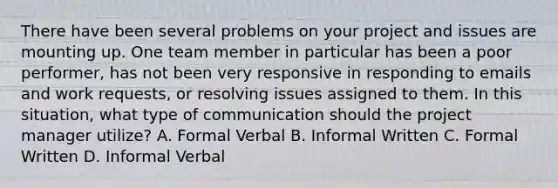 There have been several problems on your project and issues are mounting up. One team member in particular has been a poor performer, has not been very responsive in responding to emails and work requests, or resolving issues assigned to them. In this situation, what type of communication should the project manager utilize? A. Formal Verbal B. Informal Written C. Formal Written D. Informal Verbal