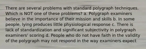 There are several problems with standard polygraph techniques. Which is NOT one of these problems? a. Polygraph examiners believe in the importance of their mission and skills b. In some people, lying produces little physiological response c. There is lack of standardization and significant subjectivity in polygraph examiners' scoring d. People who do not have faith in the validity of the polygraph may not respond in the way examiners expect