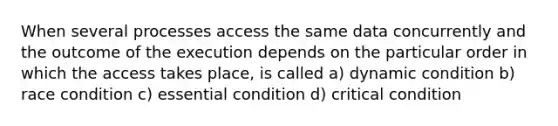 When several processes access the same data concurrently and the outcome of the execution depends on the particular order in which the access takes place, is called a) dynamic condition b) race condition c) essential condition d) critical condition