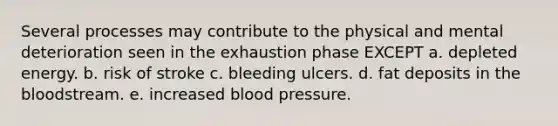 Several processes may contribute to the physical and mental deterioration seen in the exhaustion phase EXCEPT a. depleted energy. b. risk of stroke c. bleeding ulcers. d. fat deposits in the bloodstream. e. increased blood pressure.