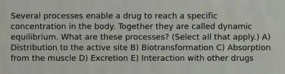 Several processes enable a drug to reach a specific concentration in the body. Together they are called dynamic equilibrium. What are these processes? (Select all that apply.) A) Distribution to the active site B) Biotransformation C) Absorption from the muscle D) Excretion E) Interaction with other drugs