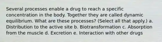 Several processes enable a drug to reach a specific concentration in the body. Together they are called dynamic equilibrium. What are these processes? (Select all that apply.) a. Distribution to the active site b. Biotransformation c. Absorption from the muscle d. Excretion e. Interaction with other drugs