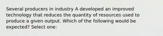 Several producers in industry A developed an improved technology that reduces the quantity of resources used to produce a given output. Which of the following would be expected? Select one: