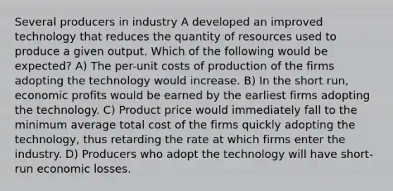 Several producers in industry A developed an improved technology that reduces the quantity of resources used to produce a given output. Which of the following would be expected? A) The per-unit costs of production of the firms adopting the technology would increase. B) In the short run, economic profits would be earned by the earliest firms adopting the technology. C) Product price would immediately fall to the minimum average total cost of the firms quickly adopting the technology, thus retarding the rate at which firms enter the industry. D) Producers who adopt the technology will have short-run economic losses.