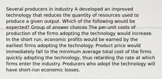 Several producers in industry A developed an improved technology that reduces the quantity of resources used to produce a given output. Which of the following would be expected? Group of answer choices The per-unit costs of production of the firms adopting the technology would increase. In the short run, economic profits would be earned by the earliest firms adopting the technology. Product price would immediately fall to the minimum average total cost of the firms quickly adopting the technology, thus retarding the rate at which firms enter the industry. Producers who adopt the technology will have short-run economic losses.