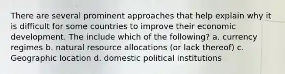 There are several prominent approaches that help explain why it is difficult for some countries to improve their economic development. The include which of the following? a. currency regimes b. natural resource allocations (or lack thereof) c. Geographic location d. domestic political institutions